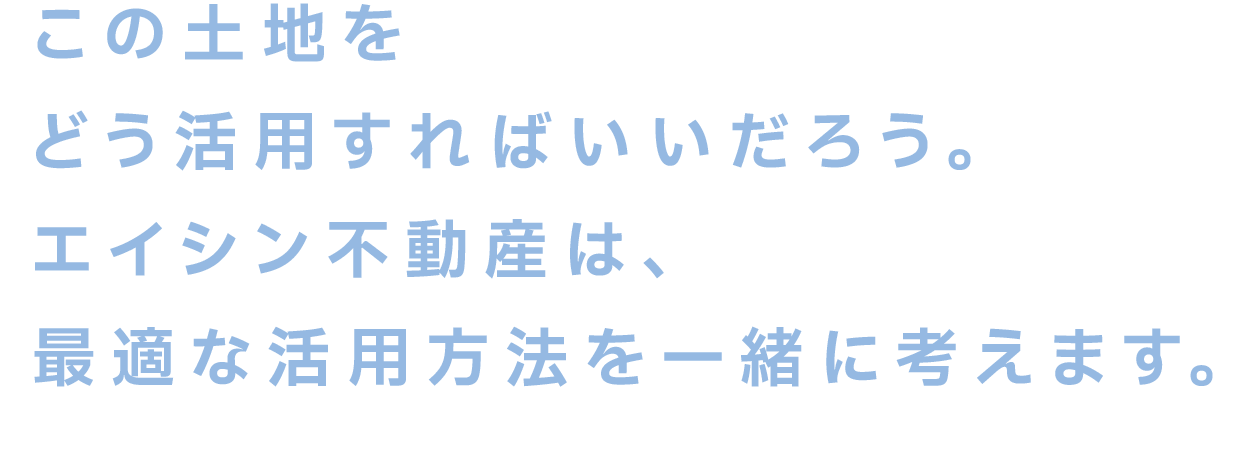 この土地をどう活用すればいいだろう。エイシン不動産は、最適な活用方法を一緒に考えます。